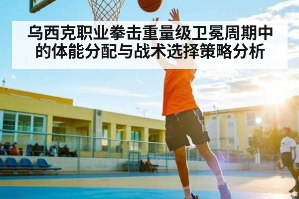 乌西克职业拳击重量级卫冕周期中的体能分配与战术选择策略分析 | kaiyun