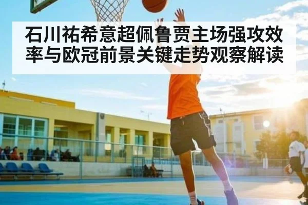 石川祐希意超佩鲁贾主场强攻效率与欧冠前景关键走势观察解读